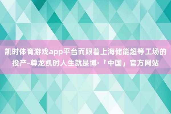 凯时体育游戏app平台而跟着上海储能超等工场的投产-尊龙凯时人生就是博·「中国」官方网站
