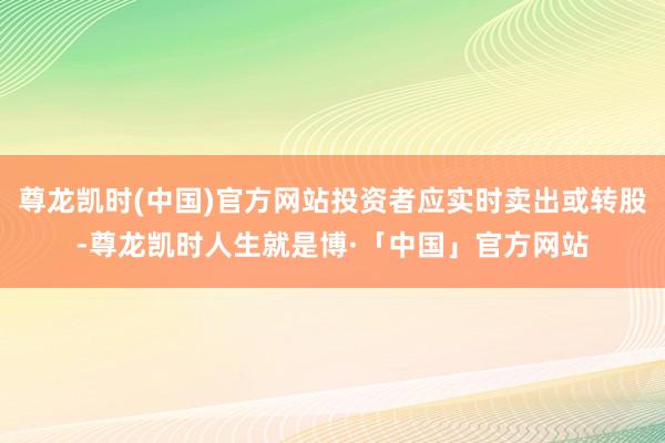 尊龙凯时(中国)官方网站投资者应实时卖出或转股-尊龙凯时人生就是博·「中国」官方网站