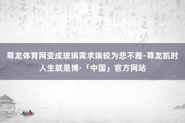 尊龙体育网变成玻璃需求端较为悲不雅-尊龙凯时人生就是博·「中国」官方网站