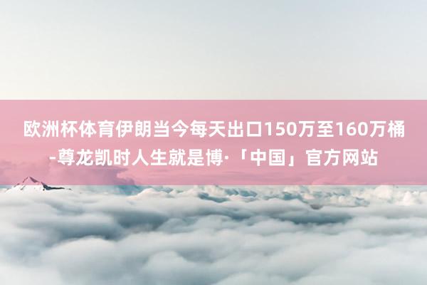 欧洲杯体育伊朗当今每天出口150万至160万桶-尊龙凯时人生就是博·「中国」官方网站