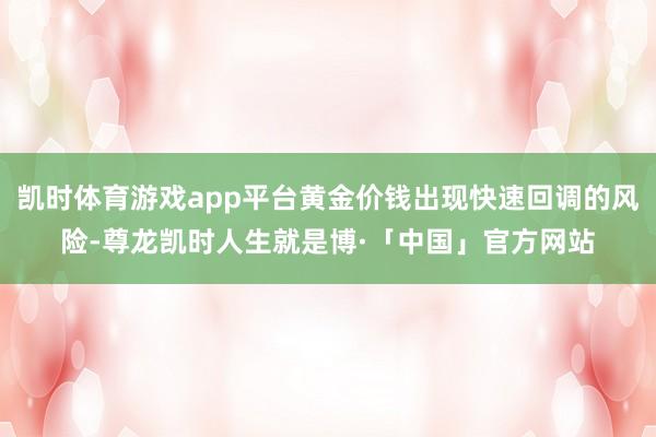 凯时体育游戏app平台黄金价钱出现快速回调的风险-尊龙凯时人生就是博·「中国」官方网站