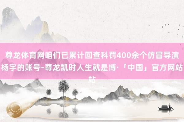 尊龙体育网咱们已累计回查科罚400余个仿冒导演杨宇的账号-尊龙凯时人生就是博·「中国」官方网站