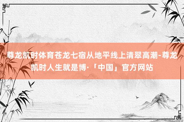 尊龙凯时体育苍龙七宿从地平线上清翠高潮-尊龙凯时人生就是博·「中国」官方网站