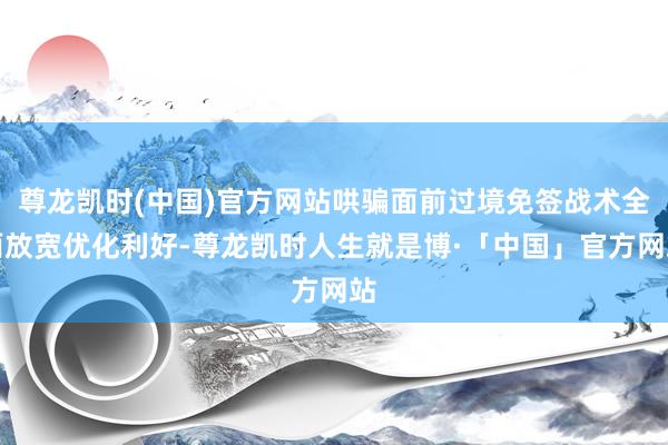 尊龙凯时(中国)官方网站哄骗面前过境免签战术全面放宽优化利好-尊龙凯时人生就是博·「中国」官方网站
