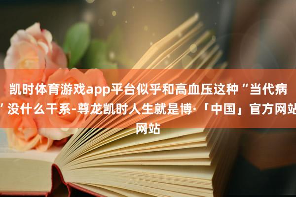 凯时体育游戏app平台似乎和高血压这种“当代病”没什么干系-尊龙凯时人生就是博·「中国」官方网站
