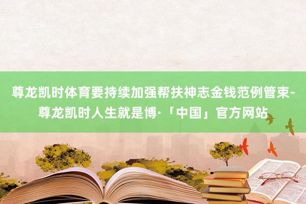 尊龙凯时体育要持续加强帮扶神志金钱范例管束-尊龙凯时人生就是博·「中国」官方网站