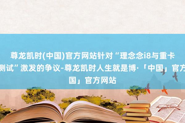 尊龙凯时(中国)官方网站针对“理念念i8与重卡对撞测试”激发的争议-尊龙凯时人生就是博·「中国」官方网站