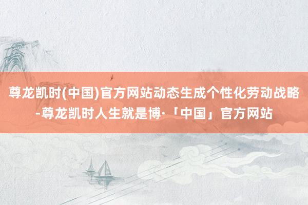 尊龙凯时(中国)官方网站动态生成个性化劳动战略-尊龙凯时人生就是博·「中国」官方网站