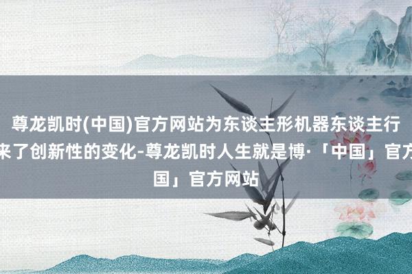 尊龙凯时(中国)官方网站为东谈主形机器东谈主行业带来了创新性的变化-尊龙凯时人生就是博·「中国」官方网站
