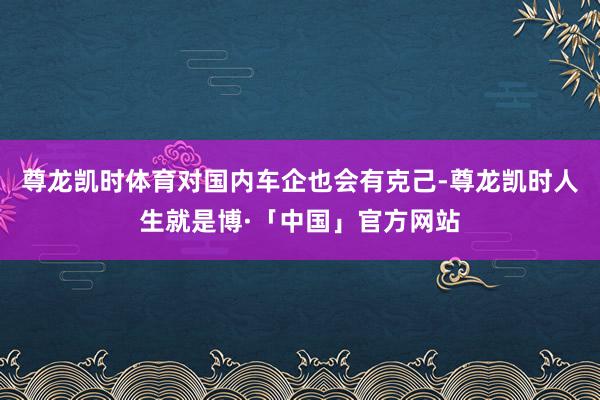 尊龙凯时体育对国内车企也会有克己-尊龙凯时人生就是博·「中国」官方网站