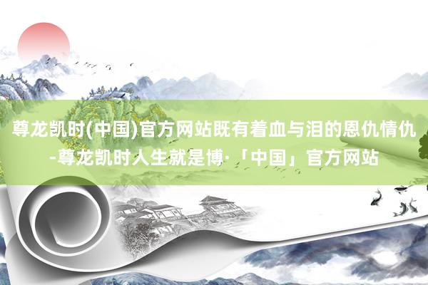 尊龙凯时(中国)官方网站既有着血与泪的恩仇情仇-尊龙凯时人生就是博·「中国」官方网站