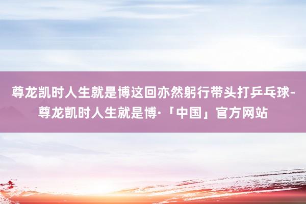 尊龙凯时人生就是博这回亦然躬行带头打乒乓球-尊龙凯时人生就是博·「中国」官方网站