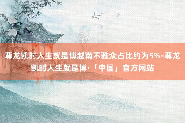 尊龙凯时人生就是博越南不雅众占比约为5%-尊龙凯时人生就是博·「中国」官方网站