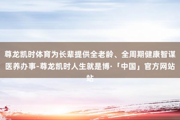 尊龙凯时体育为长辈提供全老龄、全周期健康智谋医养办事-尊龙凯时人生就是博·「中国」官方网站