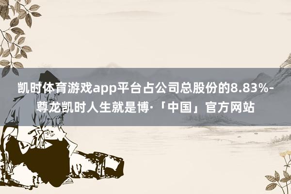 凯时体育游戏app平台占公司总股份的8.83%-尊龙凯时人生就是博·「中国」官方网站