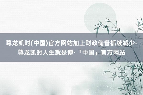 尊龙凯时(中国)官方网站加上财政储备抓续减少-尊龙凯时人生就是博·「中国」官方网站
