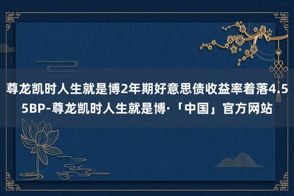 尊龙凯时人生就是博2年期好意思债收益率着落4.55BP-尊龙凯时人生就是博·「中国」官方网站