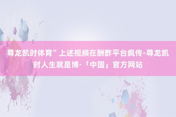 尊龙凯时体育”上述视频在酬酢平台疯传-尊龙凯时人生就是博·「中国」官方网站