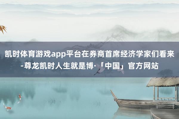 凯时体育游戏app平台在券商首席经济学家们看来-尊龙凯时人生就是博·「中国」官方网站