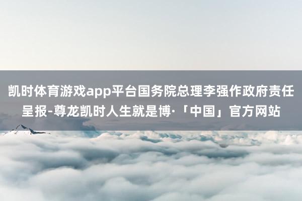 凯时体育游戏app平台国务院总理李强作政府责任呈报-尊龙凯时人生就是博·「中国」官方网站