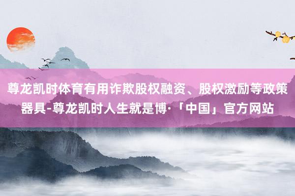 尊龙凯时体育有用诈欺股权融资、股权激励等政策器具-尊龙凯时人生就是博·「中国」官方网站