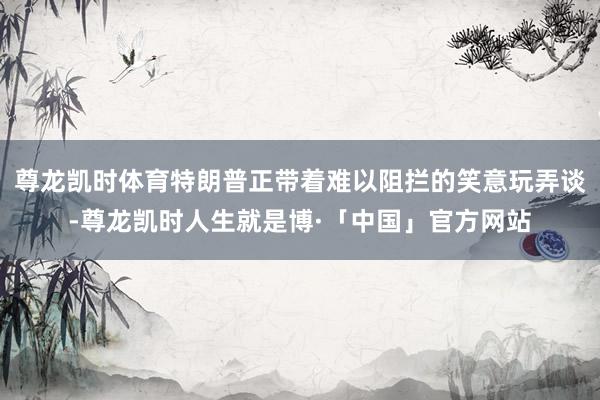 尊龙凯时体育特朗普正带着难以阻拦的笑意玩弄谈-尊龙凯时人生就是博·「中国」官方网站
