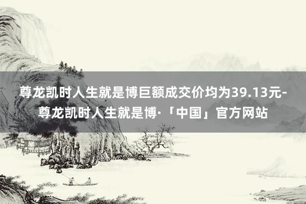尊龙凯时人生就是博巨额成交价均为39.13元-尊龙凯时人生就是博·「中国」官方网站