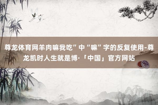 尊龙体育网羊肉嘛我吃”中“嘛”字的反复使用-尊龙凯时人生就是博·「中国」官方网站