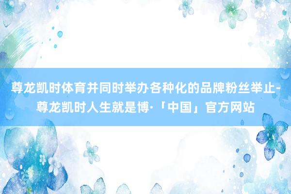 尊龙凯时体育并同时举办各种化的品牌粉丝举止-尊龙凯时人生就是博·「中国」官方网站