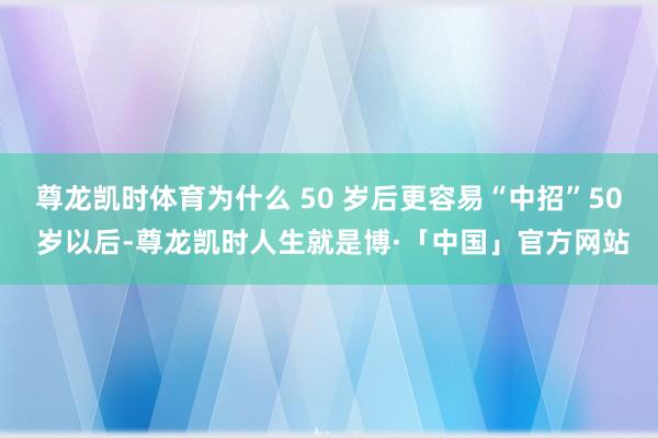 尊龙凯时体育为什么 50 岁后更容易“中招”50 岁以后-尊龙凯时人生就是博·「中国」官方网站