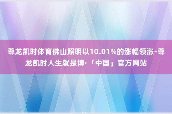 尊龙凯时体育佛山照明以10.01%的涨幅领涨-尊龙凯时人生就是博·「中国」官方网站