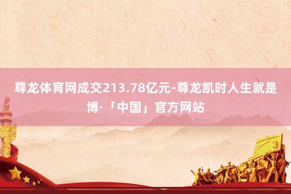 尊龙体育网成交213.78亿元-尊龙凯时人生就是博·「中国」官方网站