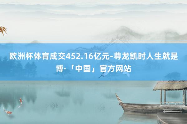 欧洲杯体育成交452.16亿元-尊龙凯时人生就是博·「中国」官方网站
