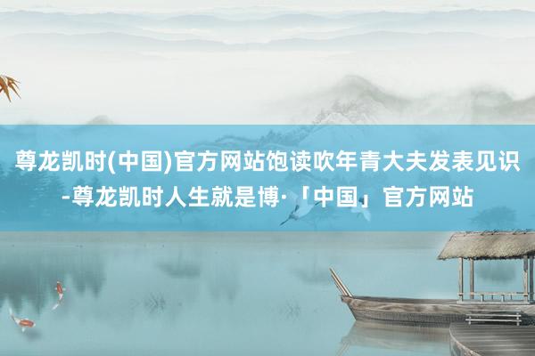 尊龙凯时(中国)官方网站饱读吹年青大夫发表见识-尊龙凯时人生就是博·「中国」官方网站