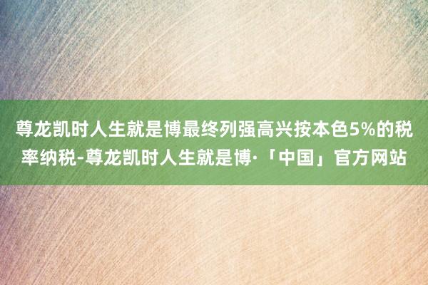 尊龙凯时人生就是博最终列强高兴按本色5%的税率纳税-尊龙凯时人生就是博·「中国」官方网站