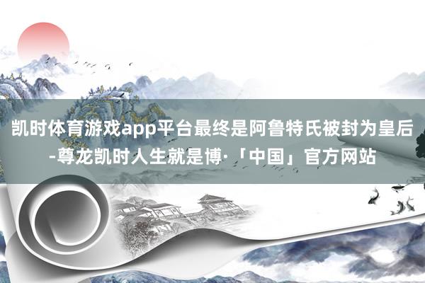 凯时体育游戏app平台最终是阿鲁特氏被封为皇后-尊龙凯时人生就是博·「中国」官方网站