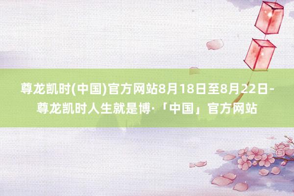 尊龙凯时(中国)官方网站8月18日至8月22日-尊龙凯时人生就是博·「中国」官方网站