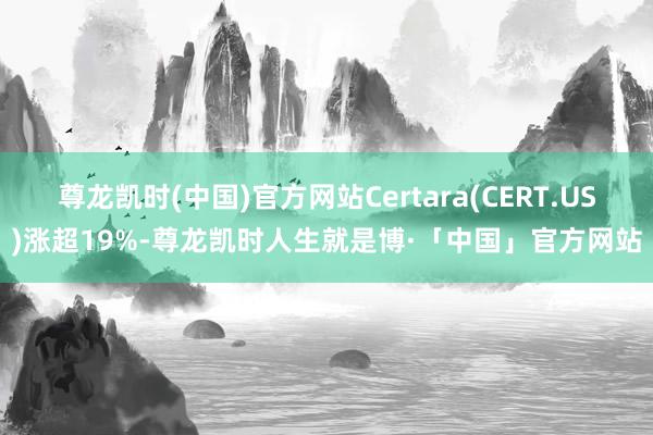 尊龙凯时(中国)官方网站Certara(CERT.US)涨超19%-尊龙凯时人生就是博·「中国」官方网站