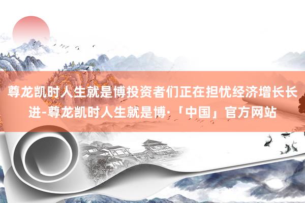 尊龙凯时人生就是博投资者们正在担忧经济增长长进-尊龙凯时人生就是博·「中国」官方网站