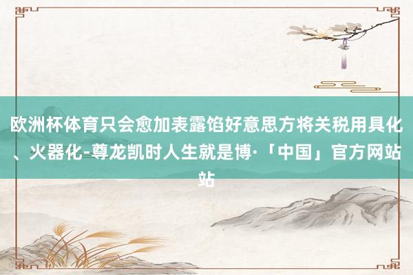 欧洲杯体育只会愈加表露馅好意思方将关税用具化、火器化-尊龙凯时人生就是博·「中国」官方网站