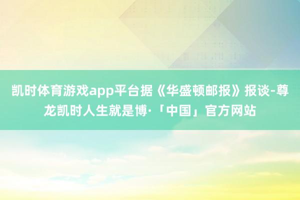 凯时体育游戏app平台据《华盛顿邮报》报谈-尊龙凯时人生就是博·「中国」官方网站