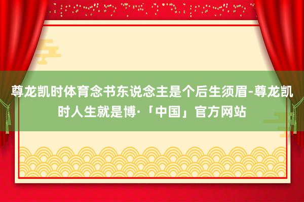 尊龙凯时体育念书东说念主是个后生须眉-尊龙凯时人生就是博·「中国」官方网站