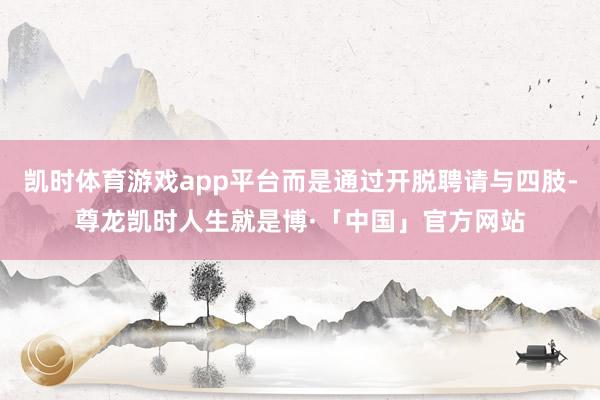 凯时体育游戏app平台而是通过开脱聘请与四肢-尊龙凯时人生就是博·「中国」官方网站