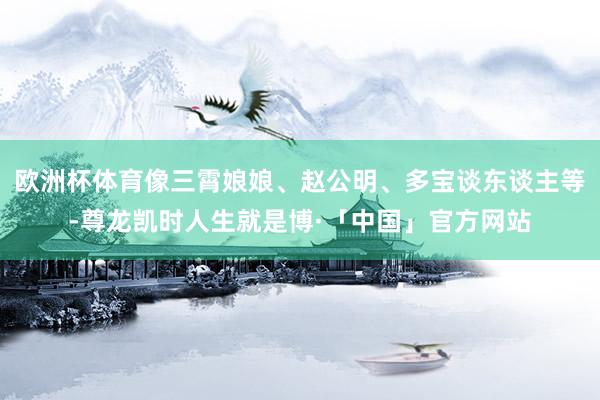 欧洲杯体育像三霄娘娘、赵公明、多宝谈东谈主等-尊龙凯时人生就是博·「中国」官方网站