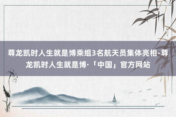 尊龙凯时人生就是博乘组3名航天员集体亮相-尊龙凯时人生就是博·「中国」官方网站
