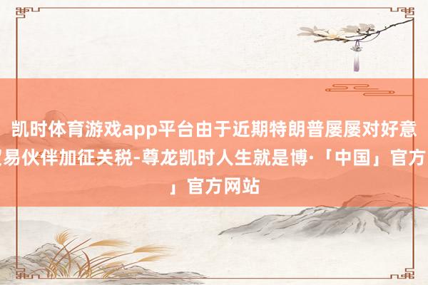 凯时体育游戏app平台由于近期特朗普屡屡对好意思贸易伙伴加征关税-尊龙凯时人生就是博·「中国」官方网站