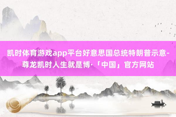 凯时体育游戏app平台好意思国总统特朗普示意-尊龙凯时人生就是博·「中国」官方网站