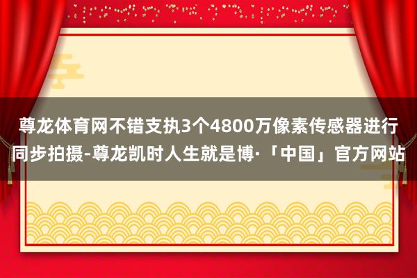 尊龙体育网不错支执3个4800万像素传感器进行同步拍摄-尊龙凯时人生就是博·「中国」官方网站