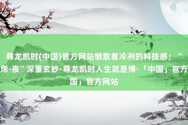 尊龙凯时(中国)官方网站懒散着冷冽的科技感；“石墨烯·夜”深重玄妙-尊龙凯时人生就是博·「中国」官方网站