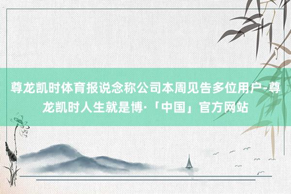 尊龙凯时体育报说念称公司本周见告多位用户-尊龙凯时人生就是博·「中国」官方网站